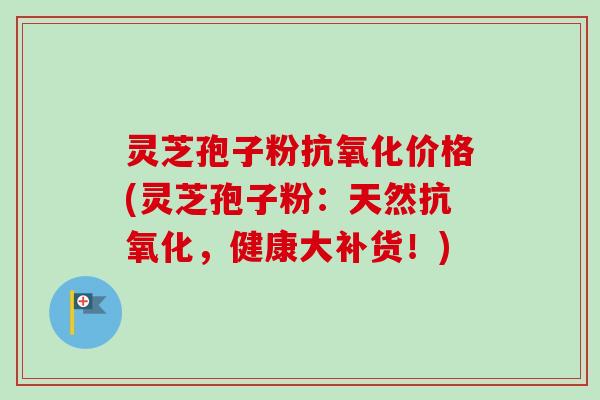 灵芝孢子粉抗氧化价格(灵芝孢子粉：天然抗氧化，健康大补货！)
