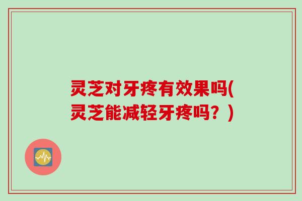 灵芝对牙疼有效果吗(灵芝能减轻牙疼吗？)