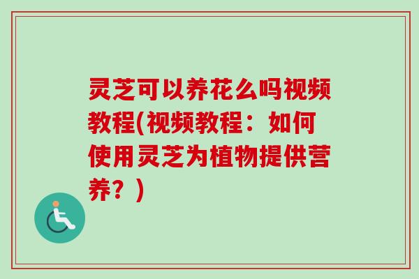 灵芝可以养花么吗视频教程(视频教程：如何使用灵芝为植物提供营养？)