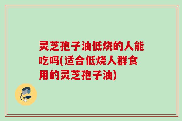 灵芝孢子油低烧的人能吃吗(适合低烧人群食用的灵芝孢子油)