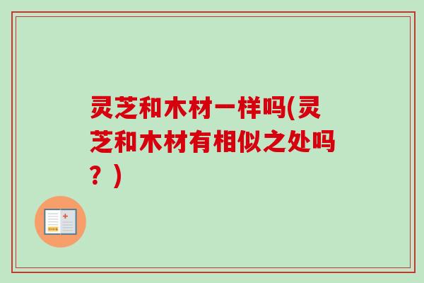 灵芝和木材一样吗(灵芝和木材有相似之处吗？)
