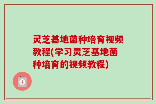灵芝基地菌种培育视频教程(学习灵芝基地菌种培育的视频教程)