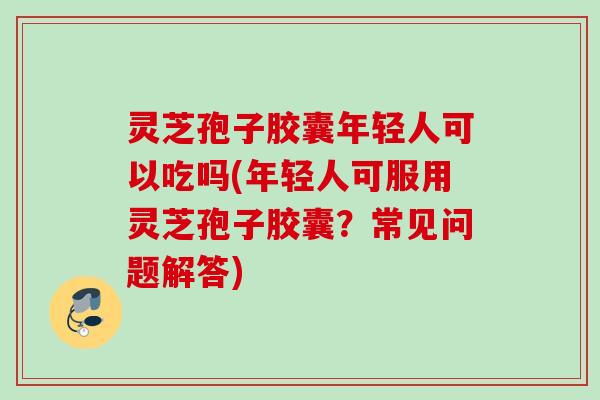 灵芝孢子胶囊年轻人可以吃吗(年轻人可服用灵芝孢子胶囊？常见问题解答)