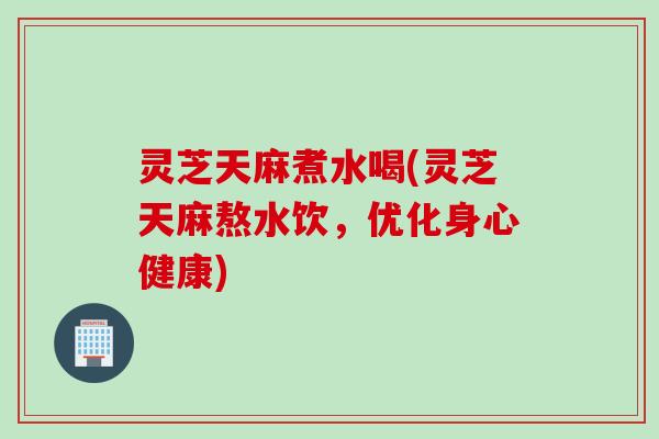 灵芝天麻煮水喝(灵芝天麻熬水饮，优化身心健康)