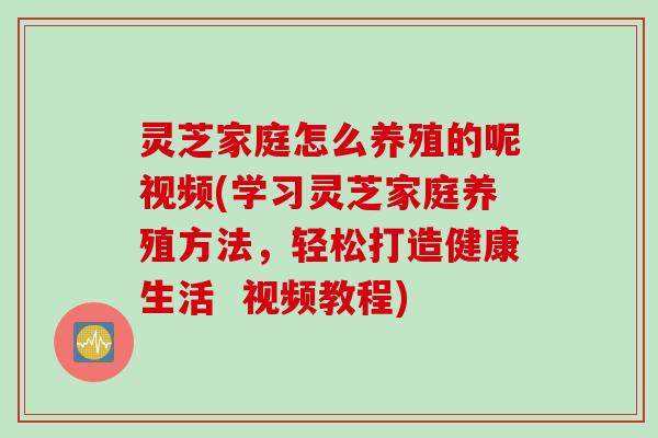 灵芝家庭怎么养殖的呢视频(学习灵芝家庭养殖方法，轻松打造健康生活  视频教程)