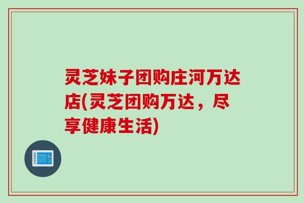 灵芝妹子团购庄河万达店(灵芝团购万达，尽享健康生活)