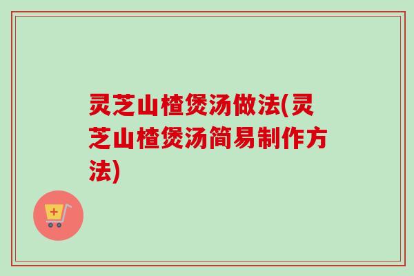 灵芝山楂煲汤做法(灵芝山楂煲汤简易制作方法)