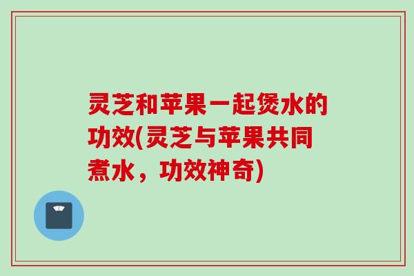 灵芝和苹果一起煲水的功效(灵芝与苹果共同煮水,功效神奇)