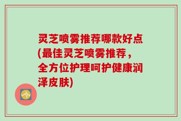 灵芝喷雾推荐哪款好点(最佳灵芝喷雾推荐，全方位护理呵护健康润泽皮肤)