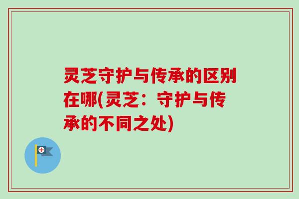 灵芝守护与传承的区别在哪(灵芝：守护与传承的不同之处)