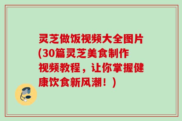 灵芝做饭视频大全图片(30篇灵芝美食制作视频教程，让你掌握健康饮食新风潮！)