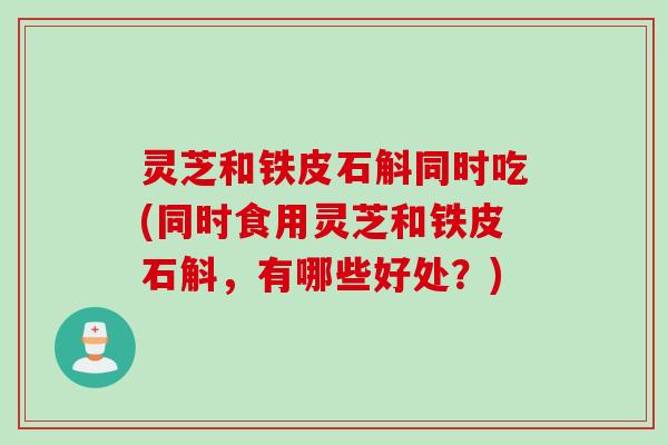灵芝和铁皮石斛同时吃(同时食用灵芝和铁皮石斛，有哪些好处？)