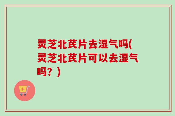灵芝北芪片去湿气吗(灵芝北芪片可以去湿气吗？)