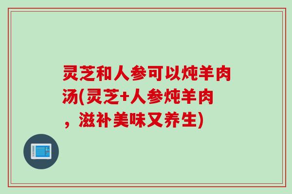 灵芝和人参可以炖羊肉汤(灵芝+人参炖羊肉，滋补美味又养生)