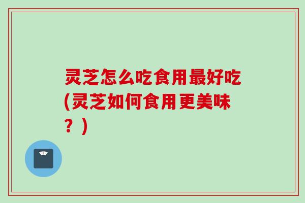 灵芝怎么吃食用最好吃(灵芝如何食用更美味？)