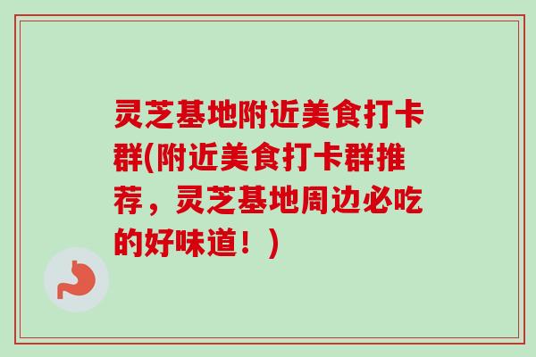 灵芝基地附近美食打卡群(附近美食打卡群推荐，灵芝基地周边必吃的好味道！)