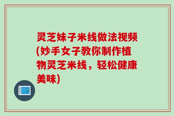 灵芝妹子米线做法视频(妙手女子教你制作植物灵芝米线，轻松健康美味)