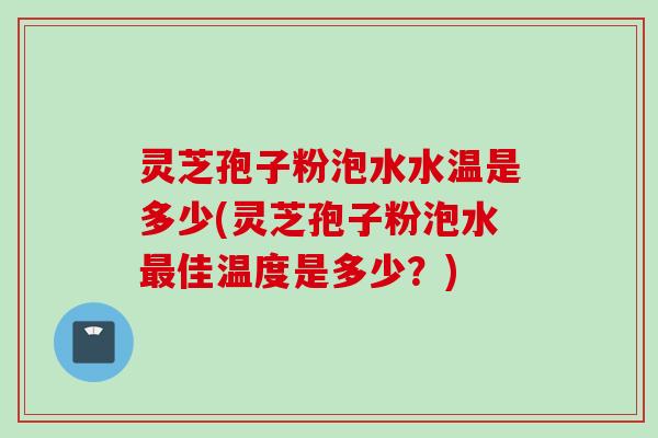 灵芝孢子粉泡水水温是多少(灵芝孢子粉泡水最佳温度是多少？)