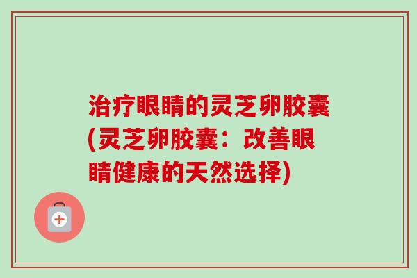 治疗眼睛的灵芝卵胶囊(灵芝卵胶囊：改善眼睛健康的天然选择)
