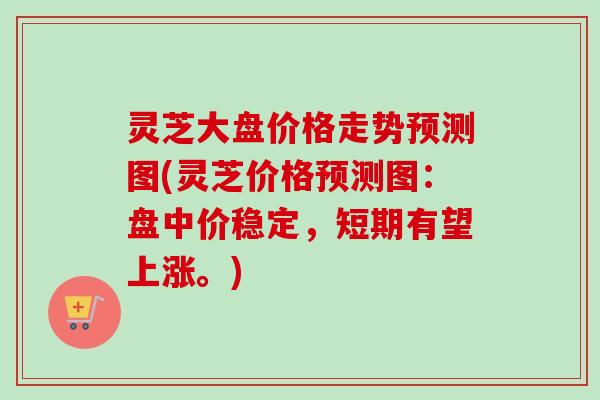 灵芝大盘价格走势预测图(灵芝价格预测图：盘中价稳定，短期有望上涨。)