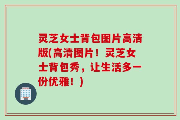 灵芝女士背包图片高清版(高清图片！灵芝女士背包秀，让生活多一份优雅！)