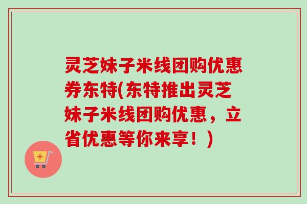 灵芝妹子米线团购优惠券东特(东特推出灵芝妹子米线团购优惠，立省优惠等你来享！)