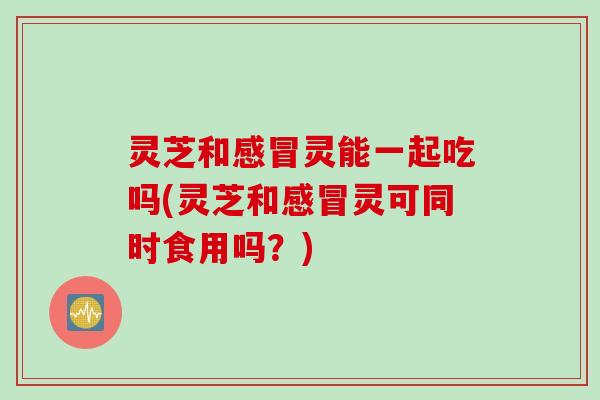 灵芝和感冒灵能一起吃吗(灵芝和感冒灵可同时食用吗？)