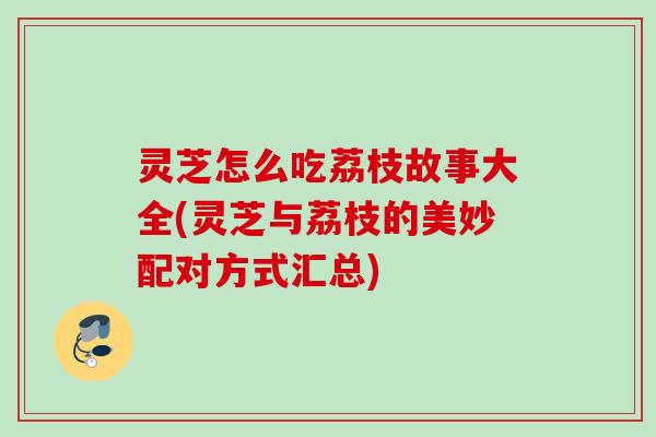 灵芝怎么吃荔枝故事大全(灵芝与荔枝的美妙配对方式汇总)