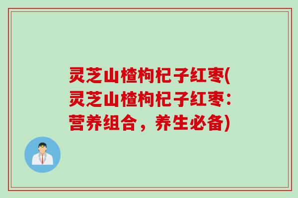 灵芝山楂枸杞子红枣(灵芝山楂枸杞子红枣：营养组合，养生必备)