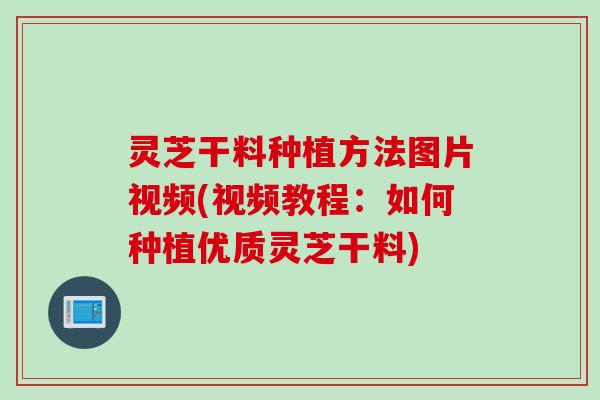 灵芝干料种植方法图片视频(视频教程:如何种植优质灵芝干料) 灵芝干料种植方法图片视频(视频教程:如何种植优质灵芝干料)