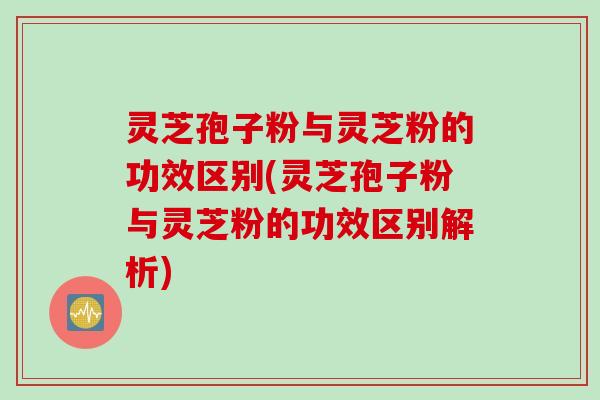 灵芝孢子粉与灵芝粉的功效区别(灵芝孢子粉与灵芝粉的功效区别解析)