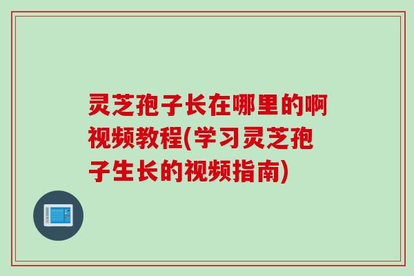 灵芝孢子长在哪里的啊视频教程(学习灵芝孢子生长的视频指南)