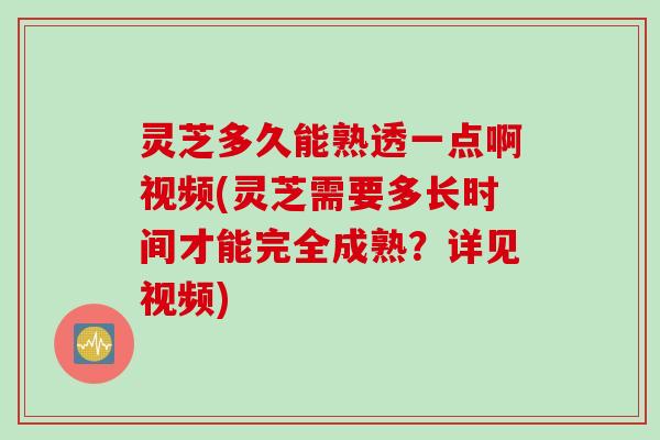 灵芝多久能熟透一点啊视频(灵芝需要多长时间才能完全成熟？详见视频)