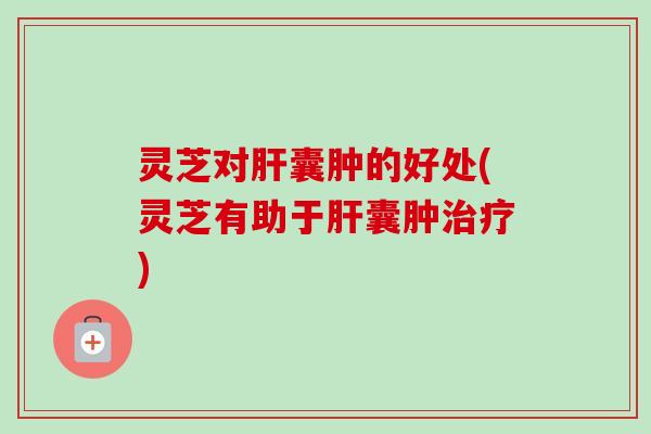 灵芝对肝囊肿的好处(灵芝有助于肝囊肿治疗)