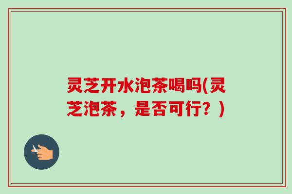 灵芝开水泡茶喝吗(灵芝泡茶，是否可行？)