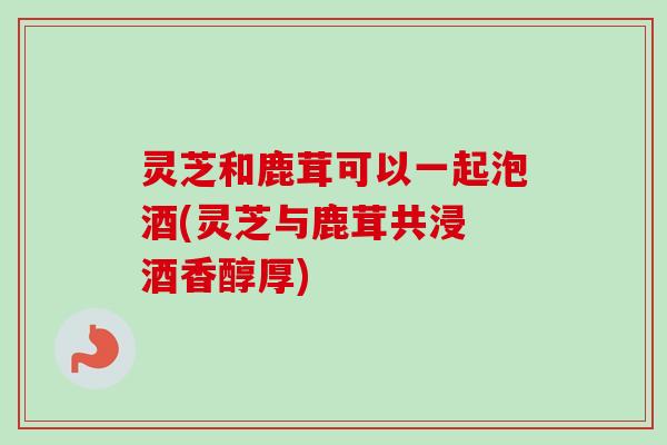 灵芝和鹿茸可以一起泡酒(灵芝与鹿茸共浸 酒香醇厚)