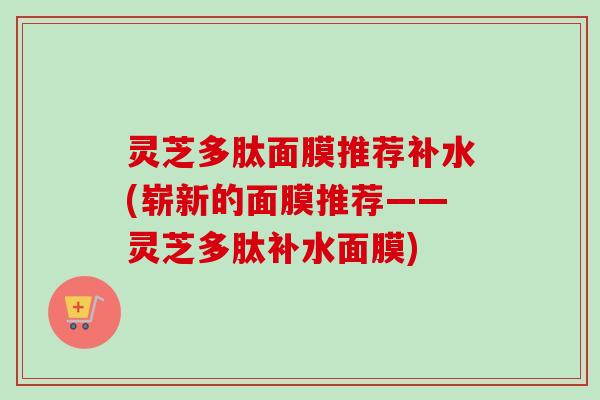 灵芝多肽面膜推荐补水(崭新的面膜推荐——灵芝多肽补水面膜)