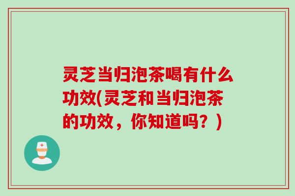 灵芝当归泡茶喝有什么功效(灵芝和当归泡茶的功效，你知道吗？)
