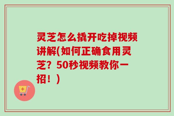 灵芝怎么撬开吃掉视频讲解(如何正确食用灵芝？50秒视频教你一招！)