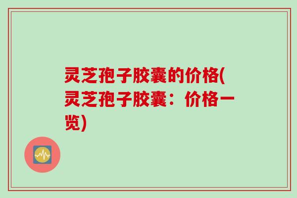 灵芝孢子胶囊的价格(灵芝孢子胶囊：价格一览)