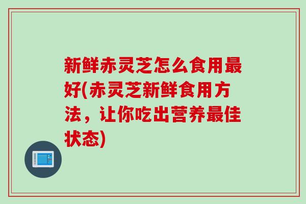 新鲜赤灵芝怎么食用最好(赤灵芝新鲜食用方法,让你吃出营养最佳状态)