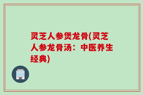 灵芝人参煲龙骨(灵芝人参龙骨汤：中医养生经典)