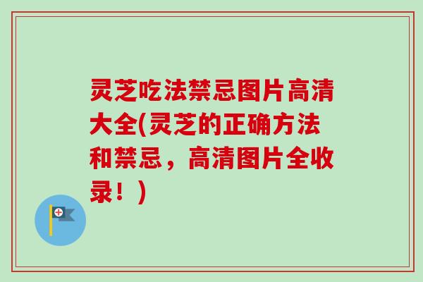 灵芝吃法禁忌图片高清大全(灵芝的正确方法和禁忌，高清图片全收录！)