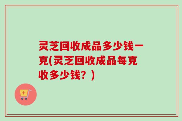 灵芝回收成品多少钱一克(灵芝回收成品每克收多少钱？)