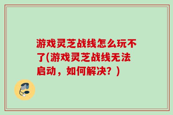 游戏灵芝战线怎么玩不了(游戏灵芝战线无法启动,如何解决?)