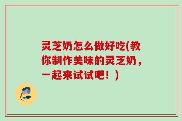 灵芝奶怎么做好吃(教你制作美味的灵芝奶，一起来试试吧！)