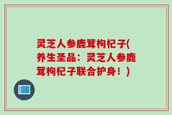 灵芝人参鹿茸枸杞子(养生圣品：灵芝人参鹿茸枸杞子联合护身！)