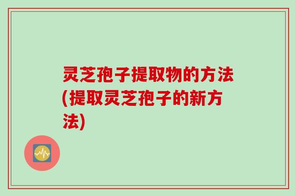 灵芝孢子提取物的方法(提取灵芝孢子的新方法)