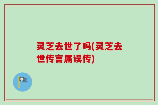 灵芝去世了吗(灵芝去世传言属误传)