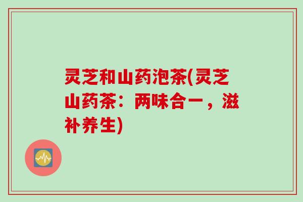 灵芝和山药泡茶(灵芝山药茶：两味合一，滋补养生)